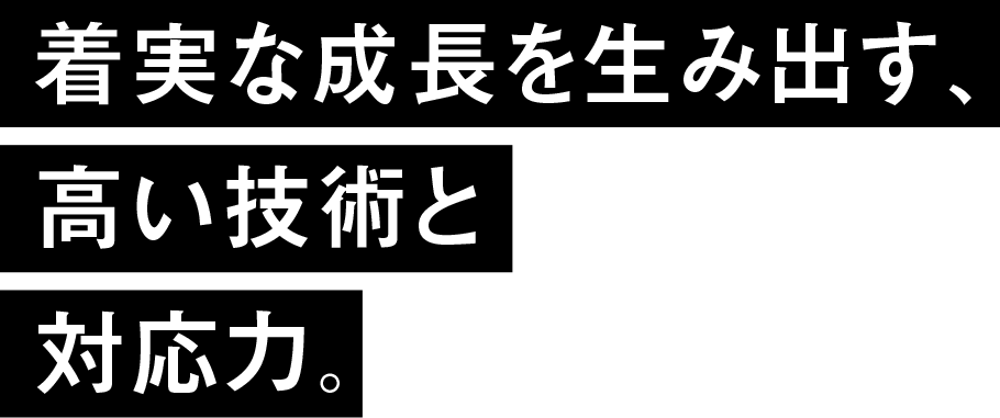 着実な成長を生み出す、高い技術と対応力。